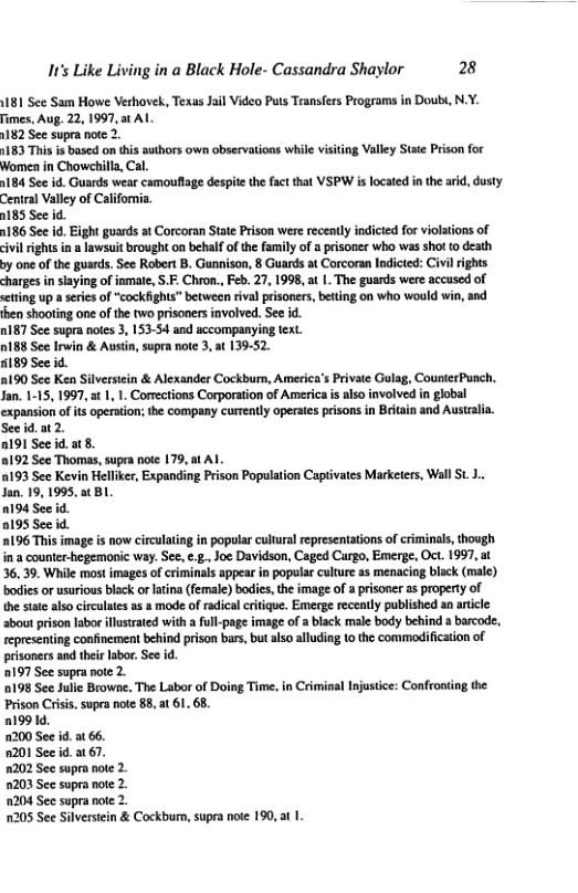 It’s Like Living in a Black Hole- Cassandra Shaylor 28 81 Sce Sam Howe Verhovek, Texas Jail Video Puts Transfers Programs in Dout, N.Y. Fimes. Aug. 22, 1997, at AL 182 See supra note 2 1183 Thisis based on this authors own observations while visiting Valley State Prison for Women in Chowchilla, Cal. 1184 See id. Guards wear camouflage despite the fact that VSPW is located i the aid, dusty Ceniral Valley of California. 0185 Sec id. 1186 See id. Eight guards at Corcoran State Prison were receatly indicted for violations of civil rights in a lawsuit rought on behalf of th family of prisoner who was shot o death by one of the guards. Sec Robert B. Gunnison, 8 Guards at Corcoran Indicted: Civil rights charges i siaying of inmat, S.F. Chron., Feb. 27, 1998, a | The guards were accused of eting up a series of “cockfights” between riva prisoncrs, beting on who would win, and fhen shooting one of the wo prisoners involved. See id. n187 See supra notes 3, 153-54 and accompanying text o188 See Irwin & Austin, supra not 3, at 139-52. 189 See id. a190 See Ken Silverscin & Alexander Cockbur, America’s Private Gulag, CounterPunch, Jan. 1-15, 1997, 1 1, 1. Corections Corporation of America s also involved in global expansion of s operation: the company currently operate prisons in Beitain and Ausirala. See id.at 2. 191 See id.at8. 192 See Thomas, supra note 179, at Al 0193 Sce Kevin Heliker, Expanding Prison Population Capt Jan. 19, 1995, a( BL. 0194 See 2195 See id. 0196 This image is now circulating in popular cultural representations of criminals, tough in a counter-hegemonic way. Se. .., Joe Davidson, Caged Curgo, Emerge, Oct. 1997, at 36, 39. While most images of criminals appear in popular culure as menacing black (male) bodies or surious black or laina (female) bodies,the image of a prisoner as property of the sute also circultes as a mode of radical citique. Emerge receatly published an aricle aboutprison labor illstrated with ful-page image of a black male body behind a barcode, epresening confinement behind prison bars, but also alluding (0 the commeifcaion of prisoners and thei labor Sec id. 2197 Sce supranote 2 0198 Sce Julie Browne, The Labor of Doing Time. in Criminal Injusice; Confronting the Prison Crisi. supra note 85, a 61. 68 19914, 200 See id a 66. 8201 See i a 7. 202 See supra note 2. 1203 See supra note 2. 204 See supra note 2. 1205 See Silversiein & Cockbum, supra note 190, at | tes Marketers, Wall St. 1.